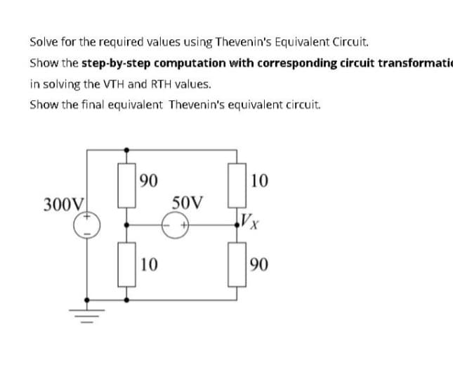 Solve for the required values using Thevenin's Equivalent Circuit.
Show the step-by-step computation with corresponding circuit transformatie
in solving the VTH and RTH values.
Show the final equivalent Thevenin's equivalent circuit.
90
10
300V
50V
Vx
10
90
