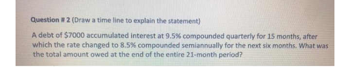 Question # 2 (Draw a time line to explain the statement)
A debt of $7000 accumulated interest at 9.5% compounded quarterly for 15 months, after
which the rate changed to 8.5% compounded semiannually for the next six months. What was
the total amount owed at the end of the entire 21-month period?
