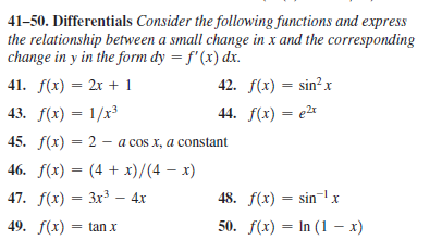 41-50. Differentials Consider the following functions and express
the relationship between a small change in x and the corresponding
change in y in the form dy = f'(x) dx.
41. f(x) — 2х + 1
42. f(x) = sin? x
%3D
43. f(x) = 1/x
44. f(x) = e2*
45. f(x) = 2 - a cos x, a constant
46. f(x) — (4 + х)/(4 — х)
47. f(х) — Зх3 — 4х
48. f(x) — sin х
49. f(x) = tanx
50. f(x) — In (1 — х)
