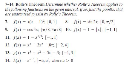7-14. Rolle's Theorem Determine whether Rolle's Theorem applies to
the following functions on the given interval. If so, find the point(s) that
are guaranteed to exist by Rolle's Theorem.
8. f(x) = sin 2x; [0, 7/2]
9. f(x) = cos 4x; [7/8, 37/8] 10. f(x) = 1 – |x|; [-1, 1]
7. f(x) = x(x – 1)²; [0,1]
%3D
11. f(x) = 1 – x²/3; [-1, 1]
12. f(x) = x – 2x? – 8r; [-2,4]
13. g(x) — х3 — х2 — 5х — 33B [-1, 3]
14. Л(x) — е т; [-а, а], where a > 0
