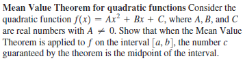 Mean Value Theorem for quadratic functions Consider the
quadratic function f(x) = Ax? + Bx + C, where A, B, and C
are real numbers with A + 0. Show that when the Mean Value
Theorem is applied to f on the interval [a, b], the number c
guaranteed by the theorem is the midpoint of the interval.
