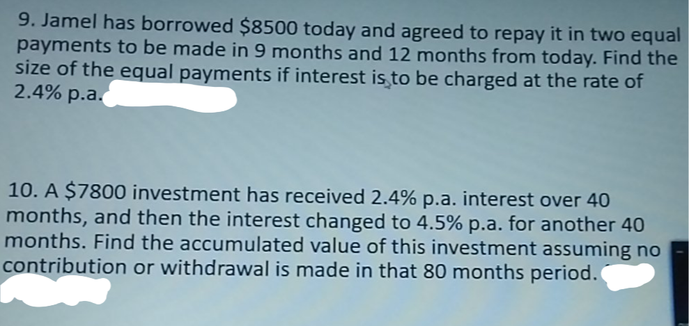 9. Jamel has borrowed $8500 today and agreed to repay it in two equal
payments to be made in 9 months and 12 months from today. Find the
size of the equal payments if interest is to be charged at the rate of
2.4% p.a.
10. A $7800 investment has received 2.4% p.a. interest over 40
months, and then the interest changed to 4.5% p.a. for another 40
months. Find the accumulated value of this investment assuming no
contribution or withdrawal is made in that 80 months period.

