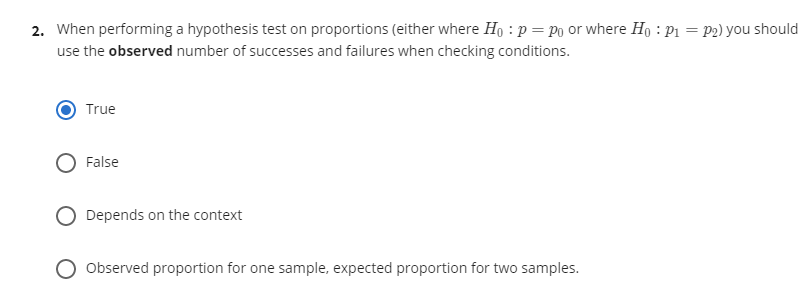 2. When performing a hypothesis test on proportions (either where Ho : p = Po or where Họ : P1 = P2) you should
use the observed number of successes and failures when checking conditions.
True
False
Depends on the context
Observed proportion for one sample, expected proportion for two samples.
