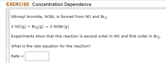 EXERCISE Concentration Dependence
Nitrosyl bromide, NOBB, is formed from NO and Br2:
2 NO(g) + Br2(g) → 2 NOBr(g)
Experiments show that this reaction is second order in NO and first order in Br2.
What is the rate equation for the reaction?
Rate =
