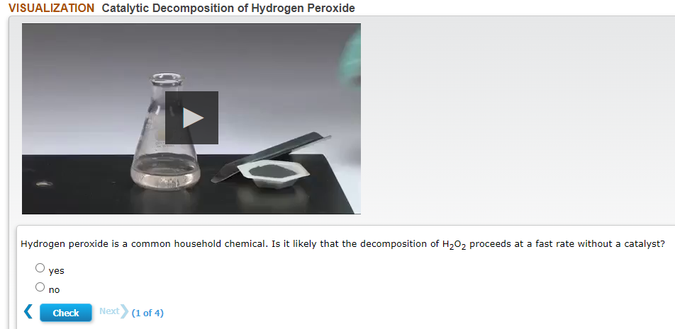 VISUALIZATION Catalytic Decomposition of Hydrogen Peroxide
Hydrogen peroxide is a common household chemical. Is it likely that the decomposition of H202 proceeds at a fast rate without a catalyst?
yes
no
Check
Next (1 of 4)
