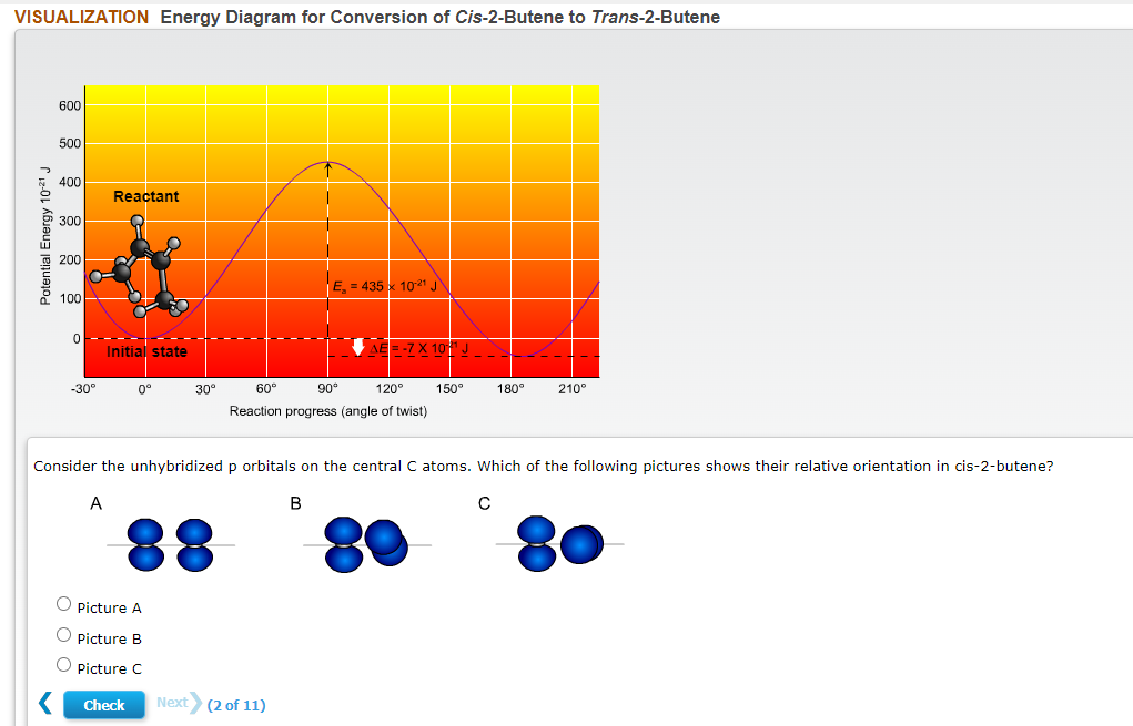 VISUALIZATION Energy Diagram for Conversion of Cis-2-Butene to Trans-2-Butene
600
500
400
Reactant
300
200
E = 435 1021 J
100
0------------
Initial state
AE=-7X 10" J_-
-30°
0°
30°
60°
90
120
150°
180°
210°
Reaction progress (angle of twist)
Consider the unhybridized p orbitals on the central C atoms. Which of the following pictures shows their relative orientation in cis-2-butene?
A
В
88
O Picture A
O Picture B
Picture C
Check
Next (2 of 11)
Potential Energy 10-2' J
