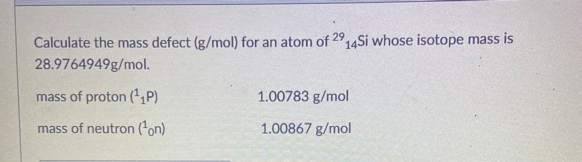 Calculate the mass defect (g/mol) for an atom of 2914Si whose isotope mass is
28.9764949g/mol.
mass of proton (',P)
1.00783 g/mol
mass of neutron (on)
1.00867 g/mol
