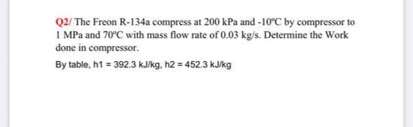 Q2/ The Freon R-134a compress at 200 kPa and -10°C by compressor to
1 MPa and 70°C with mass flow rate of 0.03 kg/s. Determine the Work
done in compressor.
By table, h1 = 392.3 kJ/kg, h2 = 452.3 kJ/kg
