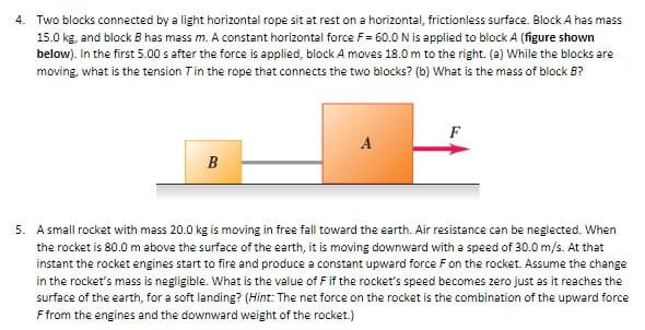 4. Two blocks connected by a light horizontal rope sit at rest on a horizontal, frictionless surface. Block A has mass
15.0 kg, and block B has mass m. A constant horizontal force F= 60.0 N is applied to block A (figure shown
below). In the first 5.00 s after the force is applied, block A moves 18.0 m to the right. (a) While the blocks are
moving, what is the tension 7 in the rope that connects the two blocks? (b) What is the mass of block B?
F
A
B
5. A small rocket with mass 20.0 kg is moving in free fall toward the earth. Air resistance can be neglected. When
the rocket is 80.0 m above the surface of the earth, it is moving downward with a speed of 30.0 m/s. At that
instant the rocket engines start to fire and produce a constant upward force F on the rocket. Assume the change
in the rocket's mass is negligible. What is the value of F if the rocket's speed becomes zero just as it reaches the
surface of the earth, for a soft landing? (Hint: The net force on the rocket is the combination of the upward force
F from the engines and the downward weight of the rocket.)