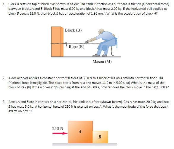 1. Block A rests on top of block B as shown in below. The table is frictionless but there is friction (a horizontal force)
between blocks A and B. Block B has mass 6.00 kg and block A has mass 2.00 kg. If the horizontal pull applied to
block B equals 12.0 N, then block B has an acceleration of 1.80 m/s². What is the acceleration of block A?
Block (B)
Rope (R)
Mason (M)
2. A dockworker applies a constant horizontal force of 80.0 N to a block of ice on a smooth horizontal floor. The
frictional force is negligible. The block starts from rest and moves 11.0 m in 5.00 s. (a) What is the mass of the
block of ice? (b) If the worker stops pushing at the end of 5.00 s, how far does the block move in the next 5.00 s?
3. Boxes A and B are in contact on a horizontal, frictionless surface (shown below). Box A has mass 20.0 kg and box
B has mass 5.0 kg. A horizontal force of 250 N is exerted on box A. What is the magnitude of the force that box A
exerts on box B?
250 N
A
B