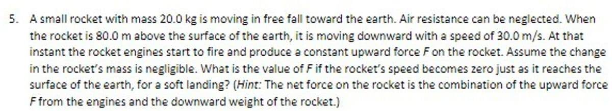 5. A small rocket with mass 20.0 kg is moving in free fall toward the earth. Air resistance can be neglected. When
the rocket is 80.0 m above the surface of the earth, it is moving downward with a speed of 30.0 m/s. At that
instant the rocket engines start to fire and produce a constant upward force F on the rocket. Assume the change
in the rocket's mass is negligible. What is the value of F if the rocket's speed becomes zero just as it reaches the
surface of the earth, for a soft landing? (Hint: The net force on the rocket is the combination of the upward force
F from the engines and the downward weight of the rocket.)