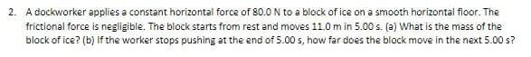 2. A dockworker applies a constant horizontal force of 80.0 N to a block of ice on a smooth horizontal floor. The
frictional force is negligible. The block starts from rest and moves 11.0 m in 5.00 s. (a) What is the mass of the
block of ice? (b) If the worker stops pushing at the end of 5.00 s, how far does the block move in the next 5.00 s?