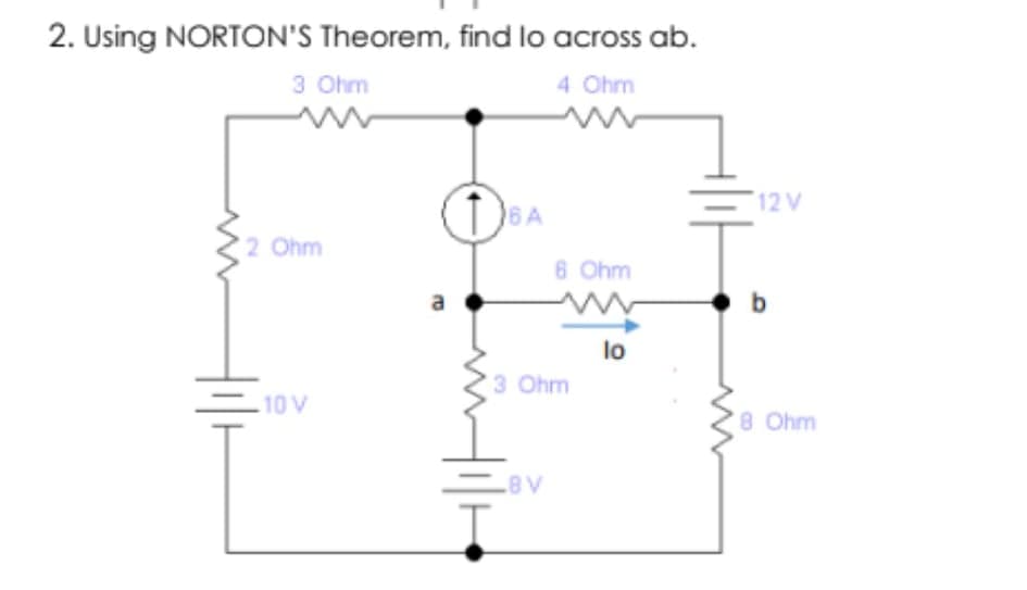 2. Using NORTON'S Theorem, find lo across ab.
3 Ohm
4 Ohm
12 V
6A
2 Ohm
6 Ohm
a
b.
lo
3 Ohm
10V
8 Ohm
A8
