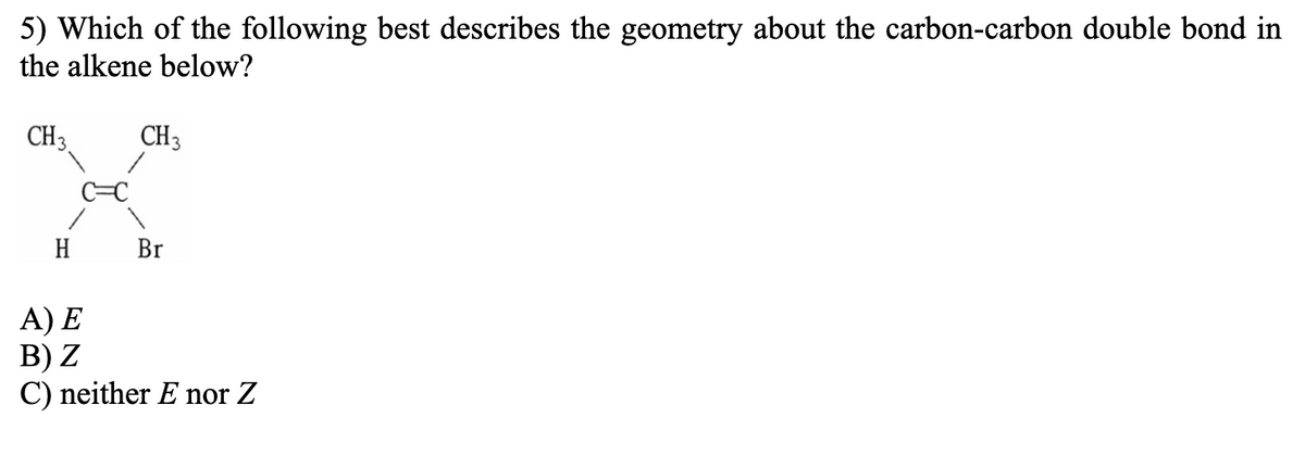 5) Which of the following best describes the geometry about the carbon-carbon double bond in
the alkene below?
CH3
CH3
H
Br
A) E
В) Z
C) neither E nor Z
