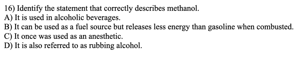 16) Identify the statement that correctly describes methanol.
A) It is used in alcoholic beverages.
B) It can be used as a fuel source but releases less energy than gasoline when combusted.
C) It once was used as an anesthetic.
D) It is also referred to as rubbing alcohol.
