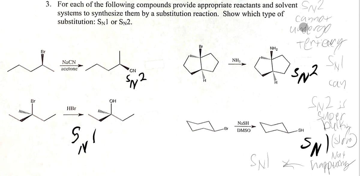 3. For each of the following compounds provide appropriate reactants and solvent
systems to synthesize them by a substitution reaction. Show which type of
substitution: SN1 or SN2.
cannor
Br
NH2
Br
NH3
NACN
acetone
CN
can
SN2is
SUp er
Br
OH
HBr
NaSH
Br
DMSO
SH
Nut
SNI * nappung
