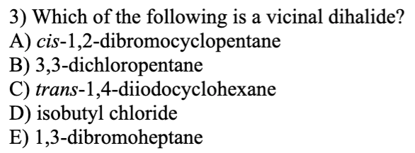 3) Which of the following is a vicinal dihalide?
A) cis-1,2-dibromocyclopentane
B) 3,3-dichloropentane
C) trans-1,4-diiodocyclohexane
D) isobutyl chloride
E) 1,3-dibromoheptane
