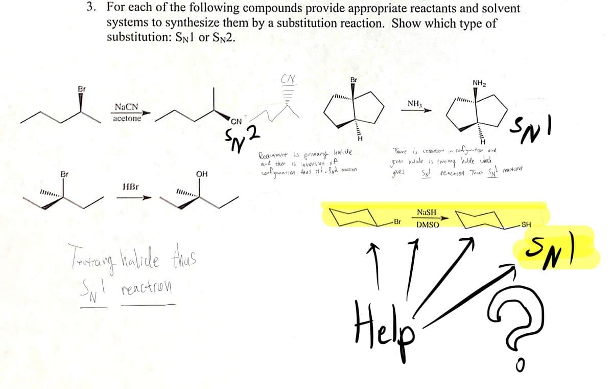 3. For each of the following compounds provide appropriate reactants and solvent
systems to synthesize them by a substitution reaction. Show which type of
substitution: Sn1 or SN2.
CN
Br
NH2
Br
NaCN
NH3
acetone
CN
There is reteutron in
canfiguration and
Reautant is prnmary halide
and ther is inversion oF
gven halide is tert:iary halde uhth
gives
cartiquration Anus itt Swh meaction
SN! reaction Thas Sy! rection
Br
OH
HBr
NaSH
-Br
DMSO
SH
Tarrang habele
thius
Sy reactron
Help
