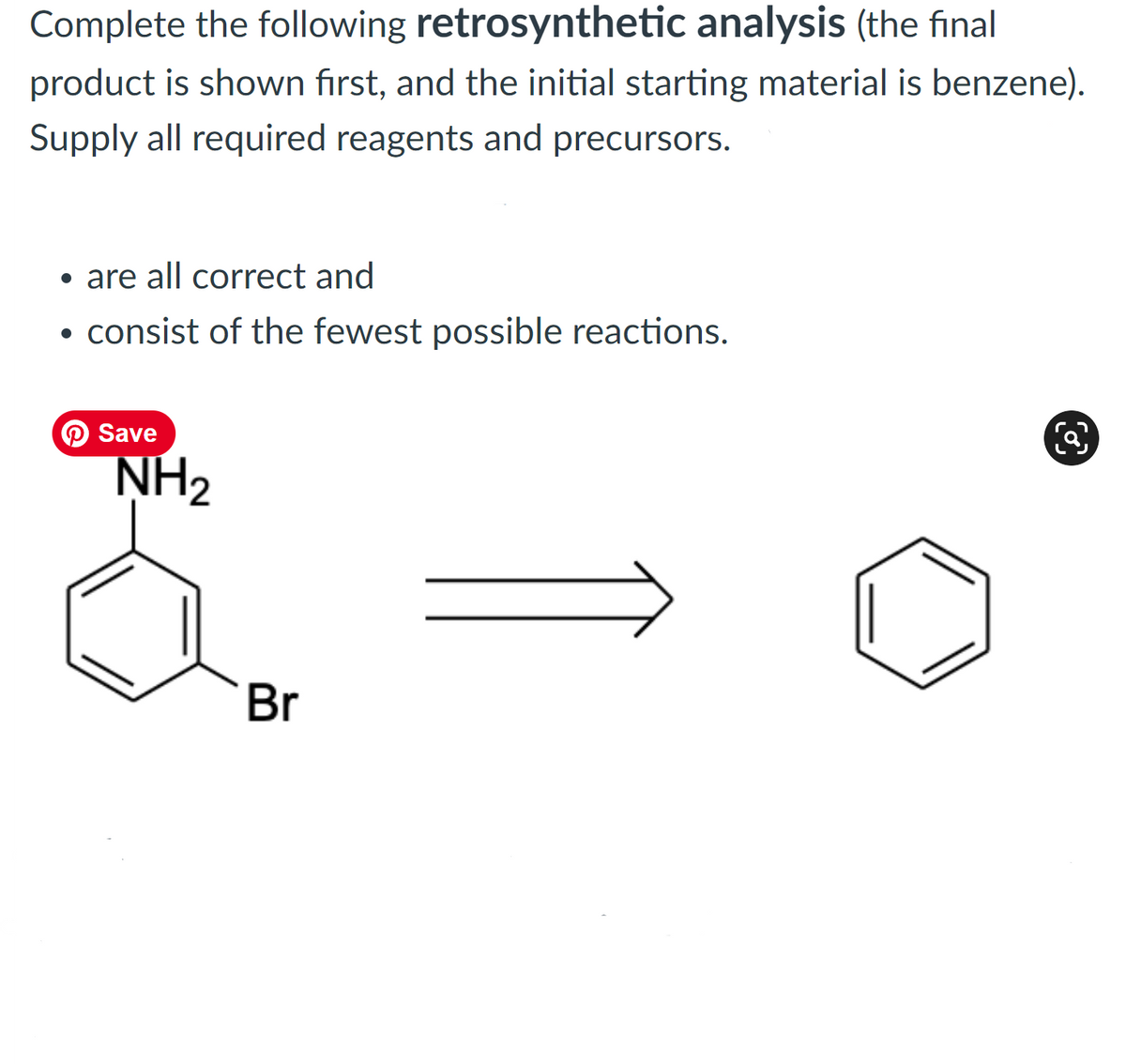 Complete the following retrosynthetic analysis (the final
product is shown first, and the initial starting material is benzene).
Supply all required reagents and precursors.
• are all correct and
• consist of the fewest possible reactions.
O Save
NH2
Br
