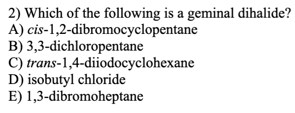 2) Which of the following is a geminal dihalide?
A) cis-1,2-dibromocyclopentane
B) 3,3-dichloropentane
C) trans-1,4-diiodocyclohexane
D) isobutyl chloride
E) 1,3-dibromoheptane
