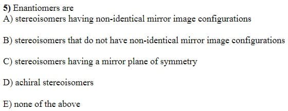 5) Enantiomers are
A) stereoisomers having non-identical mirror image configurations
B) stereoisomers that do not have non-identical mirror image configurations
C) stereoisomers having a mirror plane of symmetry
D) achiral stereoisomers
E) none of the above
