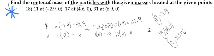 Find the center of mass of the particles with the given masses located at the given points.
18) 11 at (-2.9, 0), 17 at (4.6, 0), 31 at (6.9, 0)
" (-2.9)=-1,9
(710)こo
d)0
(918.9)
