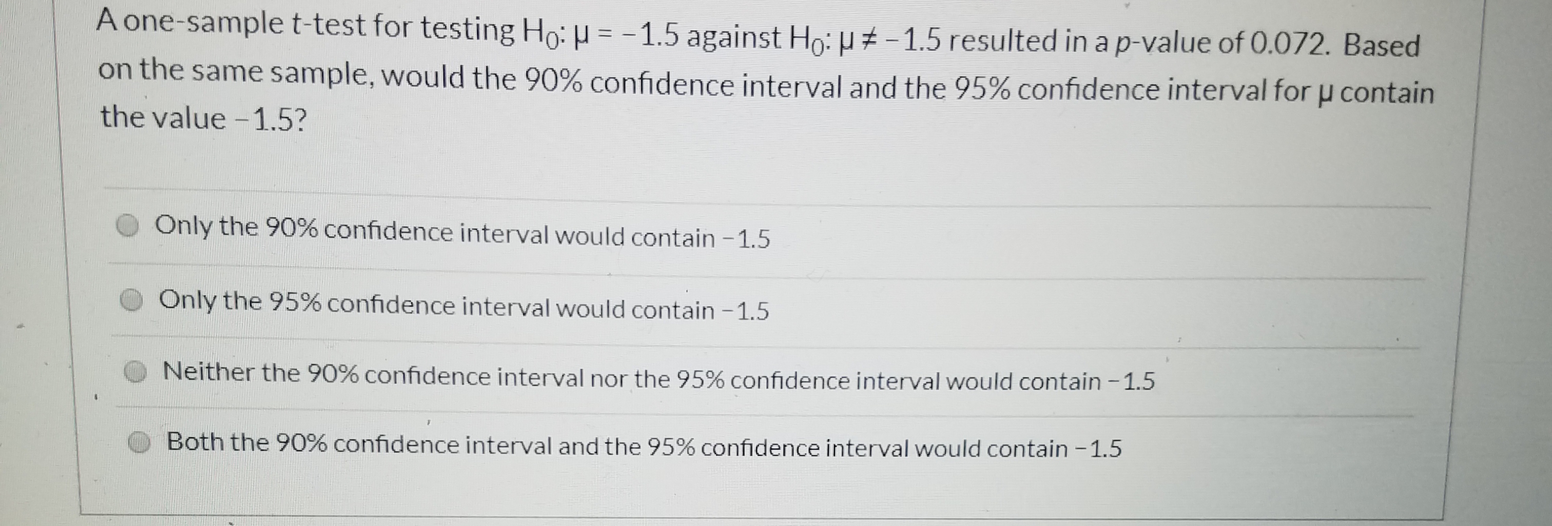 A one-sample t-test for testing Ho: = - 1.5 against Ho: H # - 1.5 resulted in a p-value of 0.072. Based
on the same sample, would the 90% confidence interval and the 95% confidence interval for u contain
the value -1.5?
Only the 90% confidence interval would contain -1.5
Only the 95% confidence interval would contain -1.5
Neither the 90% confidence interval nor the 95% confidence interval would contain -1.5
1.
Both the 90% confidence interval and the 95% confidence interval would contain -1.5
