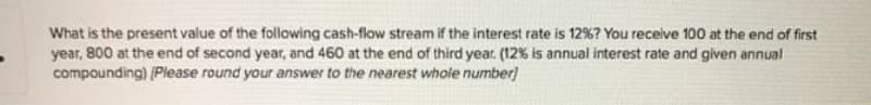 What is the present value of the following cash-flow stream if the interest rate is 12%? You receive 100 at the end of first
year, 800 at the end of second year, and 460 at the end of third year. (12% is annual interest rate and given annual
compounding) (Please round your answer to the nearest whole number)
