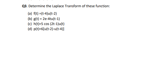 Q3. Determine the Laplace Transform of these function:
(a) f(t) =(t-4)u(t-2)
(b) g(t) = 2e-4tu(t-1)
(c) h(t)=5 cos (2t-1)u(t)
(d) p(t)=6[u(t-2)-u(t-4)]
