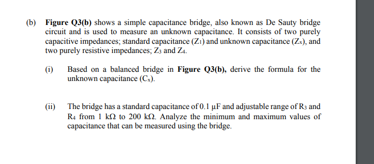 (b) Figure Q3(b) shows a simple capacitance bridge, also known as De Sauty bridge
circuit and is used to measure an unknown capacitance. It consists of two purely
capacitive impedances; standard capacitance (Zı) and unknown capacitance (Zx), and
two purely resistive impedances; Z3 and Z4.
(i)
Based on a balanced bridge in Figure Q3(b), derive the formula for the
unknown capacitance (Cx).
(ii) The bridge has a standard capacitance of 0.1 µF and adjustable range of R3 and
R4 from 1 k2 to 200 k2. Analyze the minimum and maximum values of
capacitance that can be measured using the bridge.
