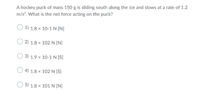 A hockey puck of mass 150 g is sliding south along the ice and slows at a rate of 1.2
m/s°. What is the net force acting on the puck?
1) 1.8 × 10-1 N [N]
2) 1.8 × 102 N [N]
O 3) 1.9 × 10-1 N [S]
O 4) 1.8 × 102 N [S]
O 5) 1.8 x 101 N [N]
