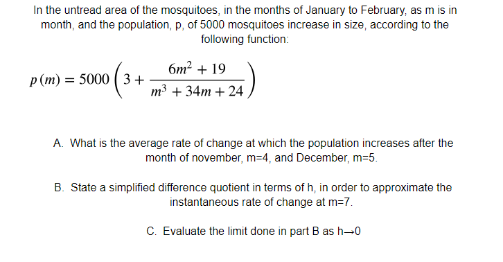In the untread area of the mosquitoes, in the months of January to February, as m is in
month, and the population, p, of 5000 mosquitoes increase in size, according to the
following function:
6m? + 19
p(m) = 5000 ( 3 +
m3 + 34m + 24
A. What is the average rate of change at which the population increases after the
month of november, m=4, and December, m=5.
B. State a simplified difference quotient in terms of h, in order to approximate the
instantaneous rate of change at m=7.
C. Evaluate the limit done in part B as h-0
