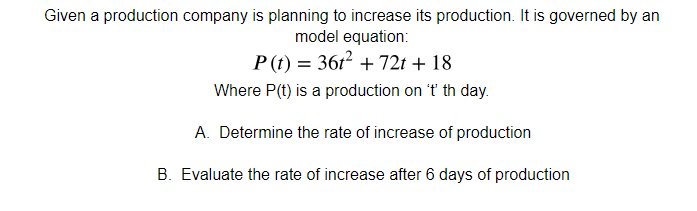 Given a production company is planning to increase its production. It is governed by an
model equation:
P (t) = 361? + 72t + 18
Where P(t) is a production on 't th day.
A. Determine the rate of increase of production
B. Evaluate the rate of increase after 6 days of production
