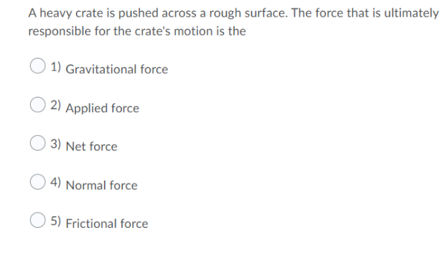 A heavy crate is pushed across a rough surface. The force that is ultimately
responsible for the crate's motion is the
1) Gravitational force
2) Applied force
3) Net force
4) Normal force
5) Frictional force
