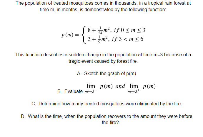The population of treated mosquitoes comes in thousands, in a tropical rain forest at
time m, in months, is demonstrated by the following function:
8+m², if 0< m < 3
m² , iƒ 0 < m < 3
24
р (т) —
3 + m², if 3 < m < 6
This function describes a sudden change in the population at time m=3 because of a
tragic event caused by forest fire.
A. Sketch the graph of p(m)
lim p(m) and lim p(m)
m→3+
B. Evaluate m→3-
C. Determine how many treated mosquitoes were eliminated by the fire.
D. What is the time, when the population recovers to the amount they were before
the fire?
