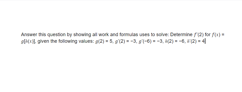 Answer this question by showing all work and formulas uses to solve: Determine f'(2) for f(x) =
g[h(x)], given the following values: g(2) = 5, g'(2) = -3, g'(-6) = -3, h(2) = -6, h'(2) = 4|
