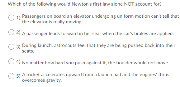 Which of the following would Newton's first law alone NOT account for?
1) Passengers on board an elevator undergoing uniform motion can't tell that
the elevator is really moving.
2) A passenger leans forward in her seat when the car's brakes are applied.
3) During launch, astronauts feel that they are being pushed back into their
seats.
O 4) No matter how hard you push against it, the boulder would not move.
A rocket accelerates upward from a launch pad and the engines' thrust
O 5)
overcomes gravity.
