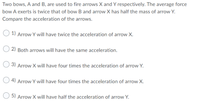 Two bows, A and B, are used to fire arrows X and Y respectively. The average force
bow A exerts is twice that of bow B and arrow X has half the mass of arrow Y.
Compare the acceleration of the arrows.
1) Arrow Y will have twice the acceleration of arrow X.
2) Both arrows will have the same acceleration.
O 3) Arrow X will have four times the acceleration of arrow Y.
4) Arrow Y will have four times the acceleration of arrow X.
5) Arrow X will have half the acceleration of arrow Y.
