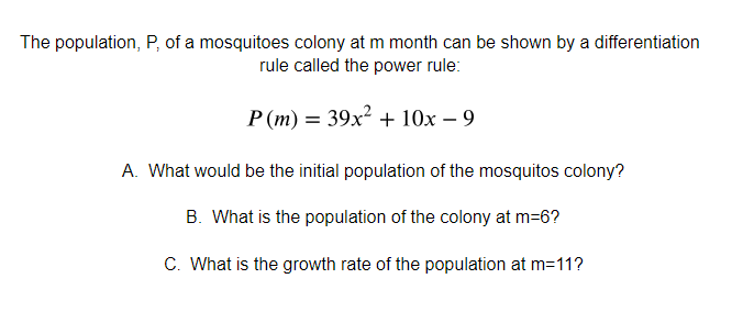 The population, P, of a mosquitoes colony at m month can be shown by a differentiation
rule called the power rule:
P (m) = 39x² + 10x – 9
A. What would be the initial population of the mosquitos colony?
B. What is the population of the colony at m=6?
C. What is the growth rate of the population at m=11?
