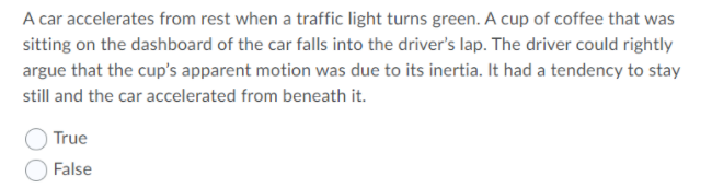 A car accelerates from rest when a traffic light turns green. A cup of coffee that was
sitting on the dashboard of the car falls into the driver's lap. The driver could rightly
argue that the cup's apparent motion was due to its inertia. It had a tendency to stay
still and the car accelerated from beneath it.
True
False
