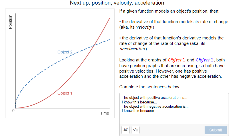 Next up: position, velocity, acceleration
If a given function models an object's position, then:
• the derivative of that function models its rate of change
(aka. its velocity)
• the derivative of that function's derivative models the
rate of change of the rate of change (aka. its
acceleration)
Object 2
Looking at the graphs of Object 1 and Object 2, both
have position graphs that are increasing, so both have
positive velocities. However, one has positive
acceleration and the other has negative acceleration.
Complete the sentences below.
Object 1
The object with positive acceleration is.
I know this because.
The object with negative acceleration is.
I know this because.
Time
Submit
Position
