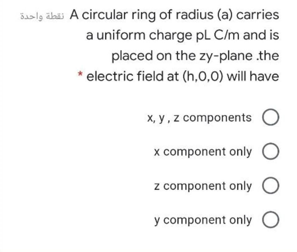 Saslg äbäi A circular ring of radius (a) carries
a uniform charge pL C/m and is
placed on the zy-plane .the
electric field at (h,0,0) will have
X, y , z components
x component only O
z component only O
y component only O
