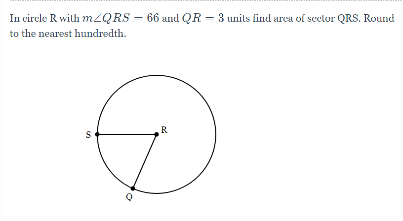In circle R with MZQRS = 66 and QR
3 units find area of sector QRS. Round
to the nearest hundredth.
R
S
Q

