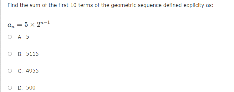 Find the sum of the first 10 terms of the geometric sequence defined explicity as:
= 5 x 2"–1
O A. 5
ов. 5115
о с. 4955
O D. 500
