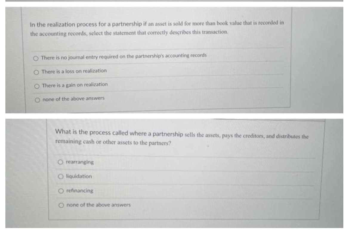 In the realization process for a partnership if an asset is sold for more than book value that is recorded in
the accounting records, select the statement that correctly describes this transaction.
O There is no journal entry required on the partnership's accounting records
O There is a loss on realization
O There is a gain on realization
O none of the above answers
What is the process called where a partnership sells the assets, pays the creditors, and distributes the
remaining cash or other assets to the partners?
O rearranging
O liquidation
O refinancing
O none of the above answers
