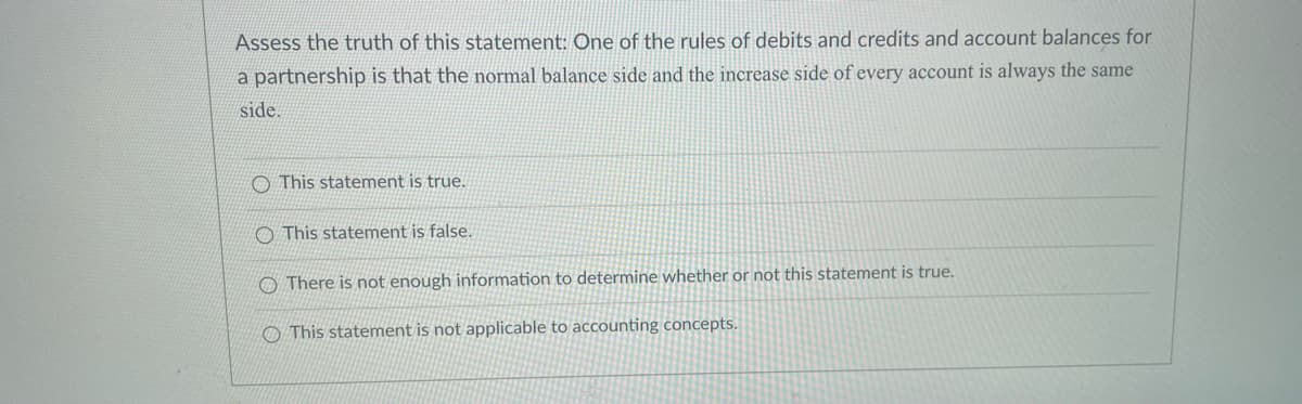 Assess the truth of this statement: One of the rules of debits and credits and account balances for
a partnership is that the normal balance side and the increase side of every account is always the same
side.
O This statement is true.
O This statement is false.
O There is not enough information to determine whether or not this statement is true.
O This statement is not applicable to accounting concepts.
