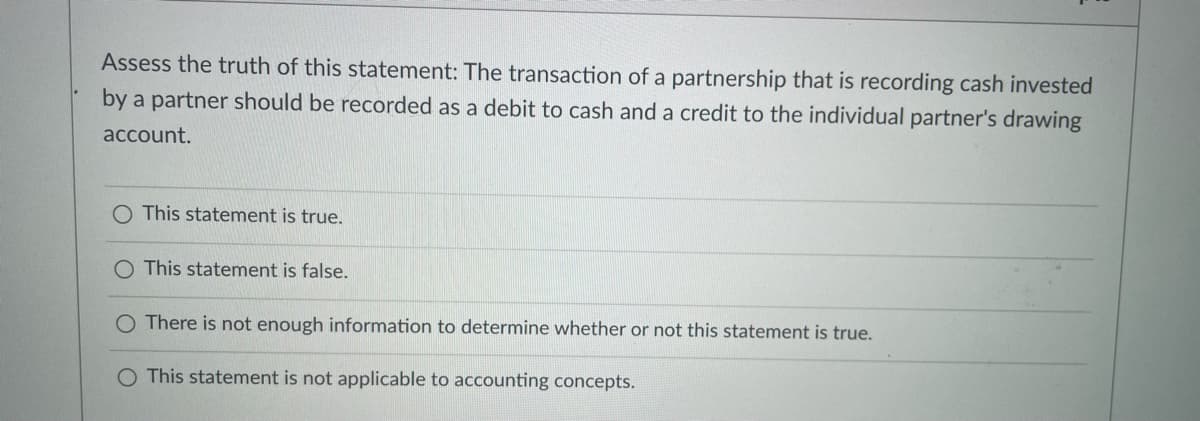 Assess the truth of this statement: The transaction of a partnership that is recording cash invested
by a partner should be recorded as a debit to cash and a credit to the individual partner's drawing
account.
O This statement is true.
O This statement is false.
O There is not enough information to determine whether or not this statement is true.
O This statement is not applicable to accounting concepts.
