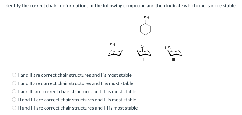 Identify the correct chair conformations of the following compound and then indicate which one is more stable.
SH
1-
I and II are correct chair structures and I is most stable
I and II are correct chair structures and II is most stable
I and III are correct chair structures and III is most stable
II and III are correct chair structures and II is most stable
II and III are correct chair structures and III is most stable
SH
SH
HS
7°
III