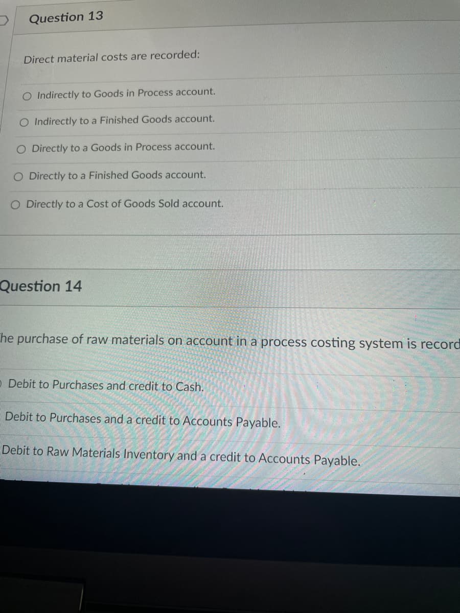 Question 13
Direct material costs are recorded:
O Indirectly to Goods in Process account.
O Indirectly to a Finished Goods account.
O Directly to a Goods in Process account.
O Directly to a Finished Goods account.
O Directly to a Cost of Goods Sold account.
Question 14
The purchase of raw materials on account in a process costing system is record
O Debit to Purchases and credit to Cash.
Debit to Purchases and a credit to Accounts Payable.
Debit to Raw Materials Inventory and a credit to Accounts Payable.