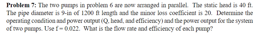 Problem 7: The two pumps in problem 6 are now arranged in parallel. The static head is 40 ft.
The pipe diameter is 9-in of 1200 ft length and the minor loss coefficient is 20. Determine the
operating condition and power output (Q, head, and efficiency) and the power output for the system
of two pumps. Use f= 0.022. What is the flow rate and efficiency of each pump?
